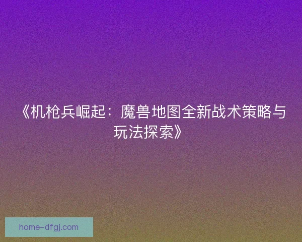 《机枪兵崛起：魔兽地图全新战术策略与玩法探索》