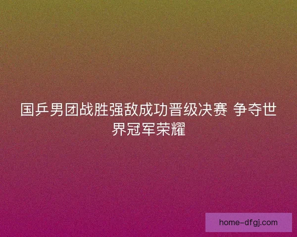 国乒男团战胜强敌成功晋级决赛 争夺世界冠军荣耀 国乒男团战胜强敌成功晋级决赛 争夺世界冠军荣耀