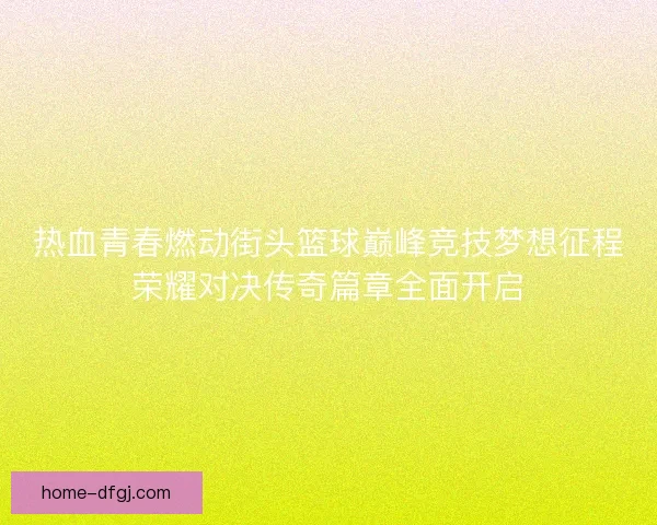热血青春燃动街头篮球巅峰竞技梦想征程荣耀对决传奇篇章全面开启 热血青春燃动街头篮球巅峰竞技梦想征程荣耀对决传奇篇章全面开启