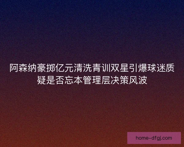 阿森纳豪掷亿元清洗青训双星引爆球迷质疑是否忘本管理层决策风波