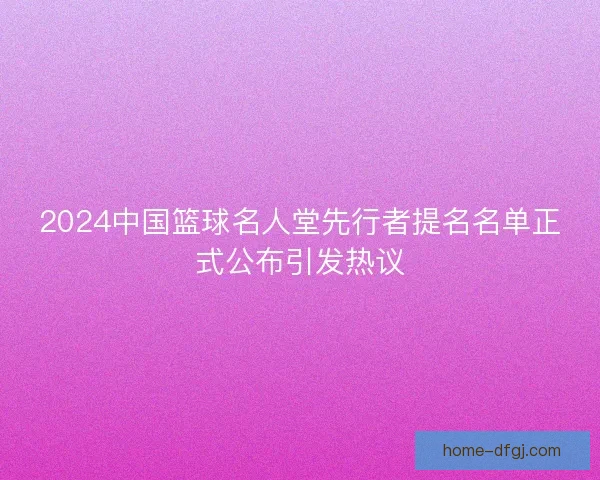 2024中国篮球名人堂先行者提名名单正式公布引发热议