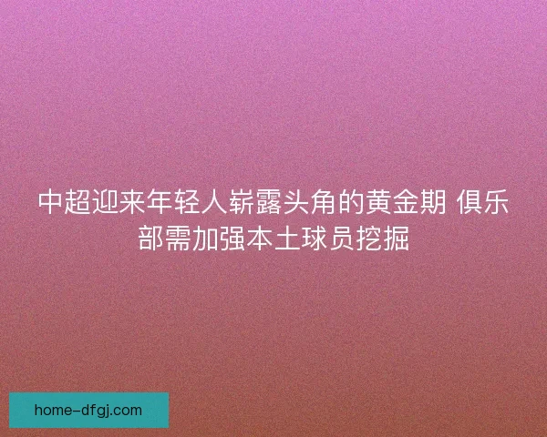 中超迎来年轻人崭露头角的黄金期 俱乐部需加强本土球员挖掘 中超迎来年轻人崭露头角的黄金期 俱乐部需加强本土球员挖掘