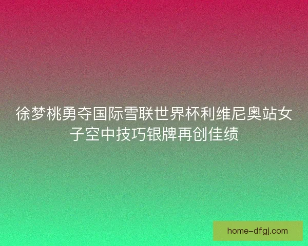 徐梦桃勇夺国际雪联世界杯利维尼奥站女子空中技巧银牌再创佳绩 徐梦桃勇夺国际雪联世界杯利维尼奥站女子空中技巧银牌再创佳绩