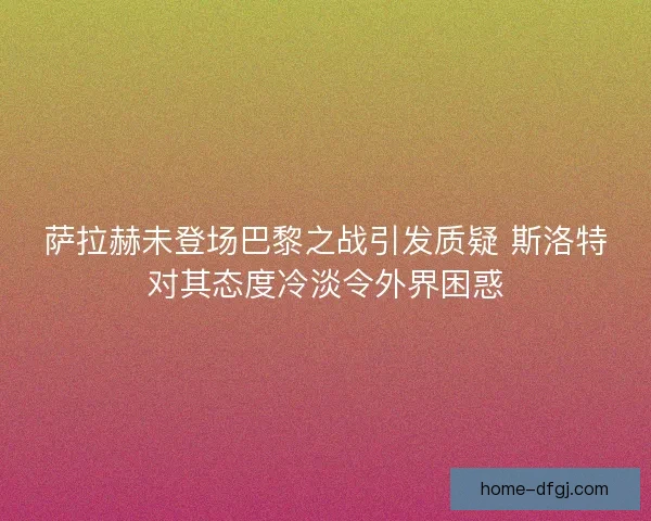 萨拉赫未登场巴黎之战引发质疑 斯洛特对其态度冷淡令外界困惑