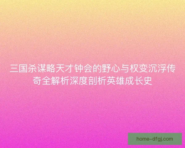 三国杀谋略天才钟会的野心与权变沉浮传奇全解析深度剖析英雄成长史