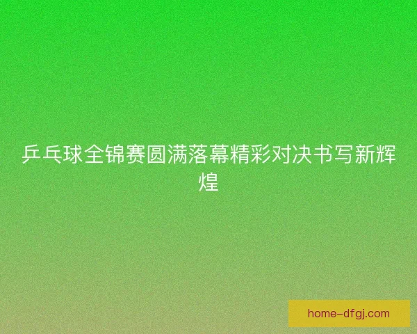 乒乓球全锦赛圆满落幕精彩对决书写新辉煌 乒乓球全锦赛圆满落幕精彩对决书写新辉煌