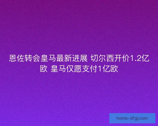 恩佐转会皇马最新进展 切尔西开价1.2亿欧 皇马仅愿支付1亿欧