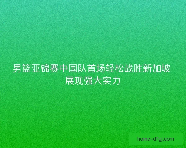男篮亚锦赛中国队首场轻松战胜新加坡 展现强大实力