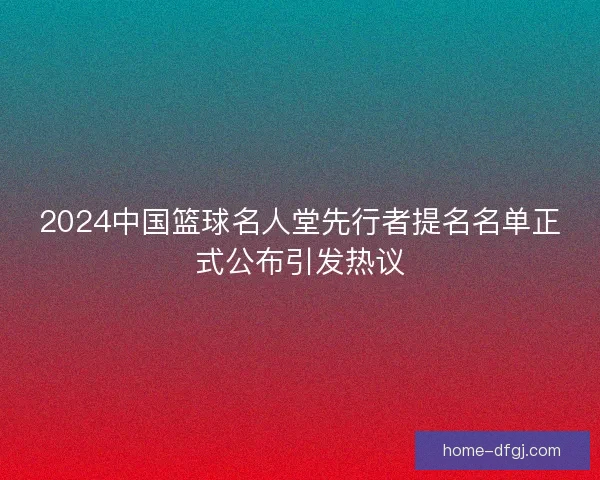 2024中国篮球名人堂先行者提名名单正式公布引发热议 2024中国篮球名人堂先行者提名名单正式公布引发热议