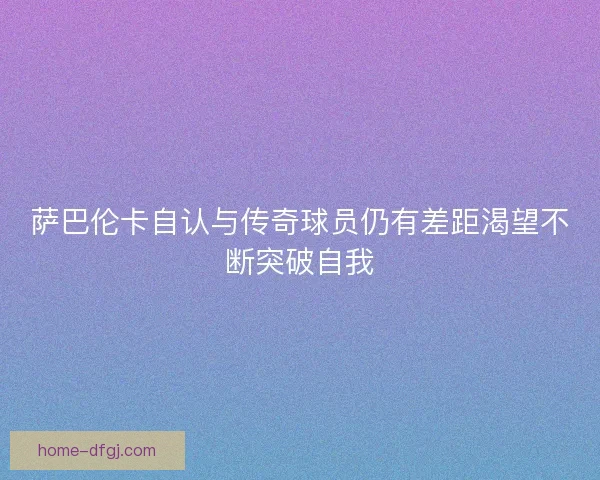 萨巴伦卡自认与传奇球员仍有差距渴望不断突破自我