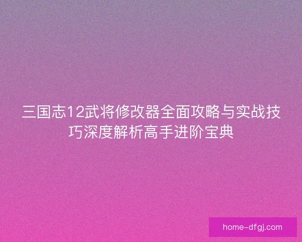 三国志12武将修改器全面攻略与实战技巧深度解析高手进阶宝典 三国志12武将修改器全面攻略与实战技巧深度解析高手进阶宝典