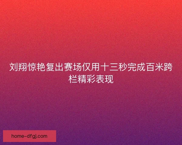 刘翔惊艳复出赛场仅用十三秒完成百米跨栏精彩表现