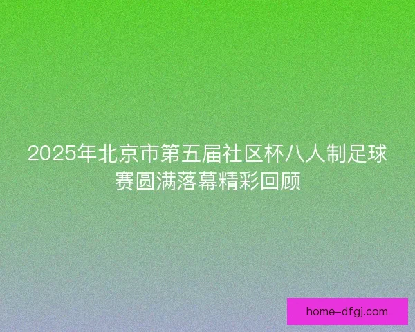 2025年北京市第五届社区杯八人制足球赛圆满落幕精彩回顾 2025年北京市第五届社区杯八人制足球赛圆满落幕精彩回顾