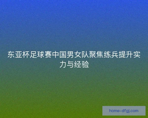 东亚杯足球赛中国男女队聚焦练兵提升实力与经验 东亚杯足球赛中国男女队聚焦练兵提升实力与经验
