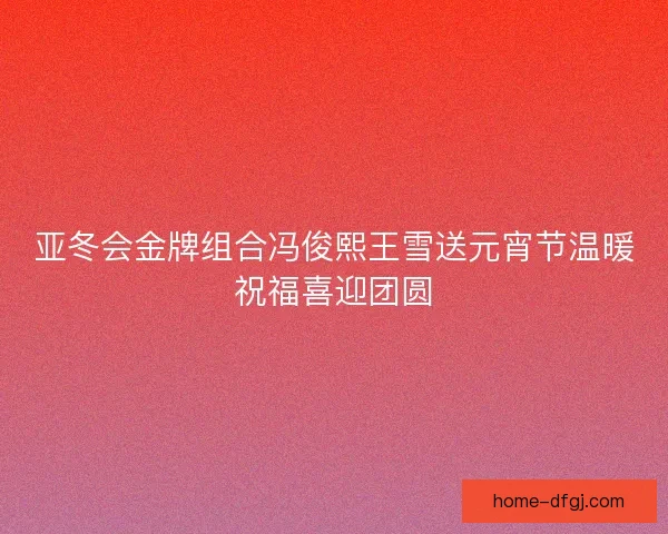 亚冬会金牌组合冯俊熙王雪送元宵节温暖祝福喜迎团圆