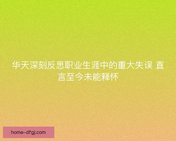 华天深刻反思职业生涯中的重大失误 直言至今未能释怀 华天深刻反思职业生涯中的重大失误 直言至今未能释怀