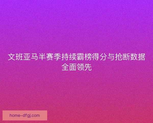 文班亚马半赛季持续霸榜得分与抢断数据全面领先
